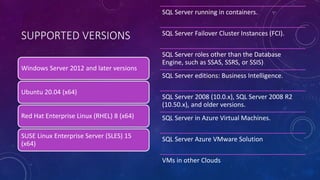 SUPPORTED VERSIONS
Windows Server 2012 and later versions
Ubuntu 20.04 (x64)
Red Hat Enterprise Linux (RHEL) 8 (x64)
SUSE Linux Enterprise Server (SLES) 15
(x64)
SQL Server running in containers.
SQL Server Failover Cluster Instances (FCI).
SQL Server roles other than the Database
Engine, such as SSAS, SSRS, or SSIS)
SQL Server editions: Business Intelligence.
SQL Server 2008 (10.0.x), SQL Server 2008 R2
(10.50.x), and older versions.
SQL Server in Azure Virtual Machines.
SQL Server Azure VMware Solution
VMs in other Clouds
 