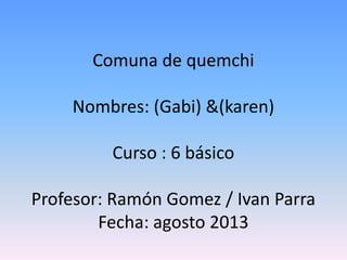 Comuna de quemchi
Nombres: (Gabi) &(karen)
Curso : 6 básico
Profesor: Ramón Gomez / Ivan Parra
Fecha: agosto 2013
 