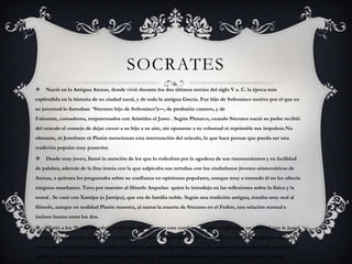 SOCRATES


Nació en la Antigua Atenas, donde vivió durante los dos últimos tercios del siglo V a. C. la época más

espléndida en la historia de su ciudad natal, y de toda la antigua Grecia. Fue hijo de Sofronisco motivo por el que en
su juventud lo llamaban ‗Sócrates hijo de Sofronisco‘)—, de profesión cantero, y de

Fainarate, comadrona, emparentados con Arístides el Justo . Según Plutarco, cuando Sócrates nació su padre recibió
del oráculo el consejo de dejar crecer a su hijo a su aire, sin oponerse a su voluntad ni reprimirle sus impulsos.No
obstante, ni Jenofonte ni Platón mencionan esta intervención del oráculo, lo que hace pensar que pueda ser una
tradición popular muy posterior.


Desde muy joven, llamó la atención de los que lo rodeaban por la agudeza de sus razonamientos y su facilidad

de palabra, además de la fina ironía con la que salpicaba sus tertulias con los ciudadanos jóvenes aristocráticos de

Atenas, a quienes les preguntaba sobre su confianza en opiniones populares, aunque muy a menudo él no les ofrecía
ninguna enseñanza. Tuvo por maestro al filósofo Arquelao quien lo introdujo en las reflexiones sobre la física y la
moral . Se casó con Xantipa (o Jantipa), que era de familia noble. Según una tradición antigua, trataba muy mal al
filósofo, aunque en realidad Platón muestra, al narrar la muerte de Sócrates en el Fedón, una relación normal e
incluso buena entre los dos.


Murió a los 70 años de edad, aceptando serenamente esta condena, método elegido por un tribunal que le juzgó

por no reconocer a los dioses atenienses y corromper a la juventud. Según relata Platón en la Apología que dejó de
su maestro, éste pudo haber eludido la condena, gracias a los amigos que aún conservaba, pero prefirió acatarla y
morir . A su muerte surgen las escuelas socráticas, la Academia Platónica, las menores, dos de moral y dos de

 