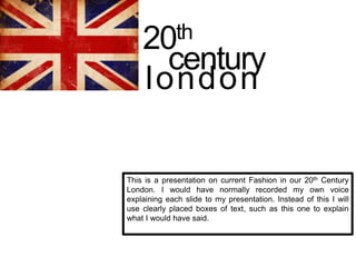 This is a presentation on current Fashion in our 20th Century
London. I would have normally recorded my own voice
explaining each slide to my presentation. Instead of this I will
use clearly placed boxes of text, such as this one to explain
what I would have said.
20th
century
london
 
