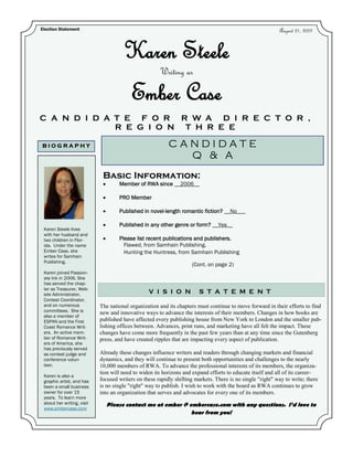 Election Statement                                                                                         August 21, 2009


                                      Karen Steele
                                                      Writing as

                                          Ember Case
C A N D I D A T E F O R R W A D I R E C T O R ,
              R E G I O N T H R E E

BIOGRAPHY                                                 CANDIDATE
                                                            Q & A
                             Basic Information:
                                    Member of RWA since __2006__

                                    PRO Member

                                    Published in novel-length romantic fiction? __No___

                                    Published in any other genre or form? __Yes__
 Karen Steele lives
 with her husband and
 two children in Flor-              Please list recent publications and publishers.
 ida. Under the name                  Flawed, from Samhain Publishing.
 Ember Case, she                      Hunting the Huntress, from Samhain Publishing
 writes for Samhain
 Publishing.
                                                                     (Cont. on page 2)
 Karen joined Passion-
 ate Ink in 2006. She
 has served the chap-
 ter as Treasurer, Web-
 site Administrator,                             V I S I O N            S T A T E M E N T
 Contest Coordinator,
 and on numerous            The national organization and its chapters must continue to move forward in their efforts to find
 committees. She is         new and innovative ways to advance the interests of their members. Changes in how books are
 also a member of
 ESPAN and the First        published have affected every publishing house from New York to London and the smaller pub-
 Coast Romance Writ-        lishing offices between. Advances, print runs, and marketing have all felt the impact. These
 ers. An active mem-        changes have come more frequently in the past few years than at any time since the Gutenberg
 ber of Romance Writ-       press, and have created ripples that are impacting every aspect of publication.
 ers of America, she
 has previously served
 as contest judge and       Already these changes influence writers and readers through changing markets and financial
 conference volun-          dynamics, and they will continue to present both opportunities and challenges to the nearly
 teer.                      10,000 members of RWA. To advance the professional interests of its members, the organiza-
                            tion will need to widen its horizons and expand efforts to educate itself and all of its career-
 Karen is also a
 graphic artist, and has    focused writers on these rapidly shifting markets. There is no single "right" way to write; there
 been a small business      is no single "right" way to publish. I wish to work with the board as RWA continues to grow
 owner for over 15          into an organization that serves and advocates for every one of its members.
 years. To learn more
 about her writing, visit     Please contact me at ember @ embercase.com with any questions. I’d love to
 www.embercase.com
                                                            hear from you!
 