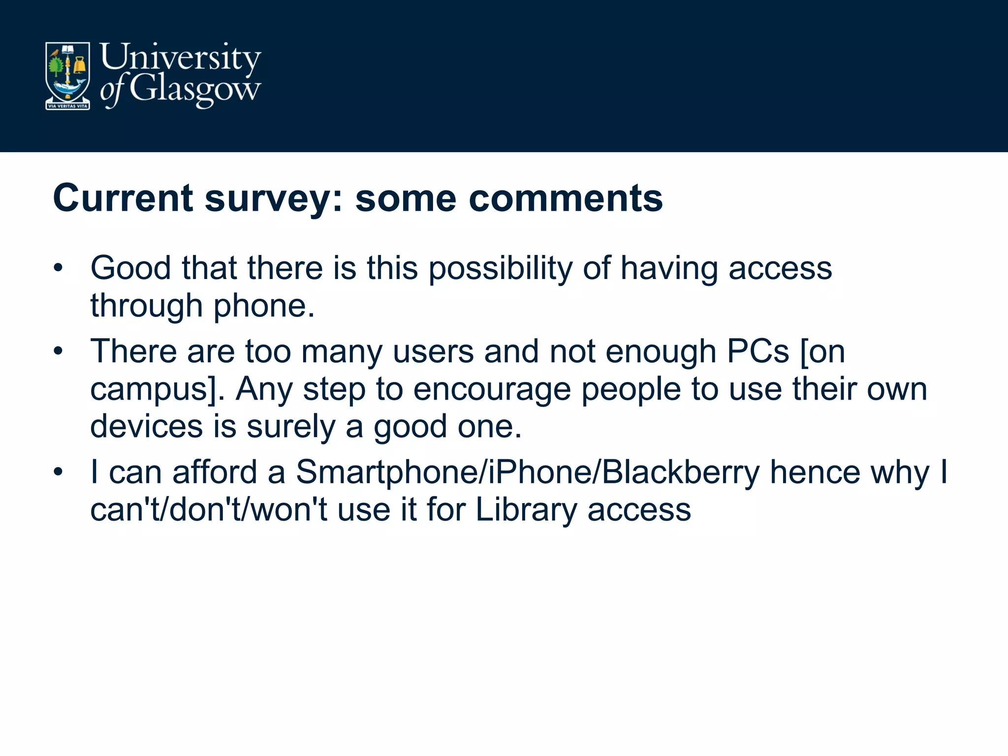 Current survey: some comments Good that there is this possibility of having access through phone.  There are too many users and not enough PCs [on campus]. Any step to encourage people to use their own devices is surely a good one.  I can afford a Smartphone/iPhone/Blackberry hence why I can't/don't/won't use it for Library access  
