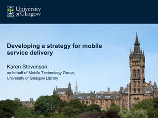 Developing a strategy for mobile service delivery Karen Stevenson on behalf of Mobile Technology Group, University of Glasgow Library 
