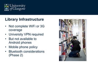 Library Infrastructure Not complete WiFi or 3G coverage University VPN required But not available to Android phones Mobile phone policy Bluetooth considerations (Phase 2) 