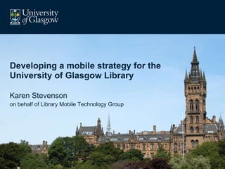 Developing a mobile strategy for the University of Glasgow Library Karen Stevenson on behalf of Library Mobile Technology Group 