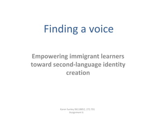 Finding a voice Empowering immigrant learners toward second-language identity creation Karen Sunley 06118852, 272.701 Assignment 6  