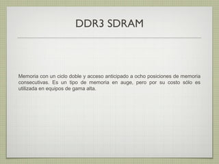 DDR3 SDRAM
Memoria con un ciclo doble y acceso anticipado a ocho posiciones de memoria
consecutivas. Es un tipo de memoria en auge, pero por su costo sólo es
utilizada en equipos de gama alta.
 