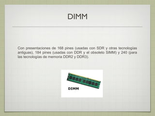 DIMM
Con presentaciones de 168 pines (usadas con SDR y otras tecnologías
antiguas), 184 pines (usadas con DDR y el obsoleto SIMM) y 240 (para
las tecnologías de memoria DDR2 y DDR3).
 