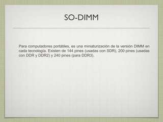 SO-DIMM
Para computadores portátiles, es una miniaturización de la versión DIMM en
cada tecnología. Existen de 144 pines (usadas con SDR), 200 pines (usadas
con DDR y DDR2) y 240 pines (para DDR3).
 