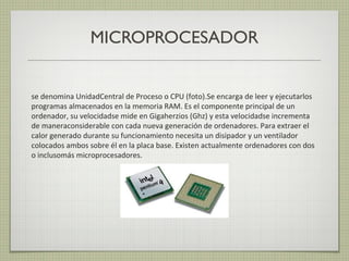 MICROPROCESADOR
se denomina UnidadCentral de Proceso o CPU (foto).Se encarga de leer y ejecutarlos
programas almacenados en la memoria RAM. Es el componente principal de un
ordenador, su velocidadse mide en Gigaherzios (Ghz) y esta velocidadse incrementa
de maneraconsiderable con cada nueva generación de ordenadores. Para extraer el
calor generado durante su funcionamiento necesita un disipador y un ventilador
colocados ambos sobre él en la placa base. Existen actualmente ordenadores con dos
o inclusomás microprocesadores.
 