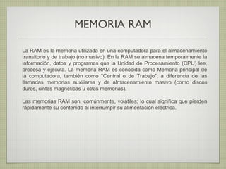 MEMORIA RAM
La RAM es la memoria utilizada en una computadora para el almacenamiento
transitorio y de trabajo (no masivo). En la RAM se almacena temporalmente la
información, datos y programas que la Unidad de Procesamiento (CPU) lee,
procesa y ejecuta. La memoria RAM es conocida como Memoria principal de
la computadora, también como "Central o de Trabajo"; a diferencia de las
llamadas memorias auxiliares y de almacenamiento masivo (como discos
duros, cintas magnéticas u otras memorias).
Las memorias RAM son, comúnmente, volátiles; lo cual significa que pierden
rápidamente su contenido al interrumpir su alimentación eléctrica.
 