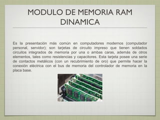 MODULO DE MEMORIA RAM
DINAMICA
Es la presentación más común en computadores modernos (computador
personal, servidor); son tarjetas de circuito impreso que tienen soldados
circuitos integrados de memoria por una o ambas caras, además de otros
elementos, tales como resistencias y capacitores. Esta tarjeta posee una serie
de contactos metálicos (con un recubrimiento de oro) que permite hacer la
conexión eléctrica con el bus de memoria del controlador de memoria en la
placa base.
 
