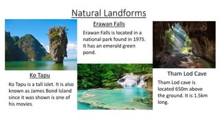 Natural Landforms
Ko Tapu Tham Lod Cave
Erawan Falls
Ko Tapu is a tall islet. It is also
known as James Bond Island
since it was shown is one of
his movies.
Erawan Falls is located in a
national park found in 1975.
It has an emerald green
pond.
Tham Lod cave is
located 650m above
the ground. It is 1.5km
long.
 