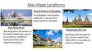 Man Made Landforms
Ayutthaya Old City
Grand Palace of Bangkok
Wat Rong khun
It is Bangkok’s most famous
landmark. It was the Thai
king’s home for 150 years.
Ayutthaya Old City was the
city’s former capital from
1350-1767. It is a center of
culture in Thailand.
Wat Rong Khun also known as
the white temple was used as
an art gallery, meditation
rooms and many more
important purposes.
 