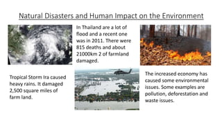 Natural Disasters and Human Impact on the Environment
Tropical Storm Ira caused
heavy rains. It damaged
2,500 square miles of
farm land.
In Thailand are a lot of
flood and a recent one
was in 2011. There were
815 deaths and about
21000km 2 of farmland
damaged.
The increased economy has
caused some environmental
issues. Some examples are
pollution, deforestation and
waste issues.
 