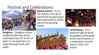 Festival and Celebrations
Songkran – Songkran is their
traditional New Year that is
celebrated from 13th to 15th of
April. It is to wash their sins
away, blessing friends with
water.
Rocket festival – It is to
fire rockets in the sky to
remind the sky god to give
them promised rain at the
start of rice growing
season.
Loi Krathong – It is a
festival of light to thank
the goddess of the water
at the end of harvest. It
is celebrated in the full
moon in Thai’s 12th
month.
 