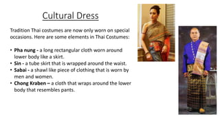 Cultural Dress
Tradition Thai costumes are now only worn on special
occasions. Here are some elements in Thai Costumes:
• Pha nung - a long rectangular cloth worn around
lower body like a skirt.
• Sin - a tube skirt that is wrapped around the waist.
• Sabai - a shawl like piece of clothing that is worn by
men and women.
• Chong Kraben – a cloth that wraps around the lower
body that resembles pants.
 