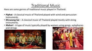 Traditional Music
Here are some genres of traditional music played in Thailand:
• Piphat - A classical music of Thailand played with wind and percussion
instruments.
• Khrueang Sai – A classical music of Thailand played mostly with string
instruments.
• Mahori - A type of music typically played by women using gongs, xylophones
and strings
 