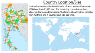 Country Location/Size
Thailand is a country in the continent of Asia. Its coordinates are
15000 north and 1000 east. The bordering countries are Laos,
Malaysia, Burma and Cambodia. Thailand is about 15 times smaller
than Australia and it covers about 513 120 km2.
 