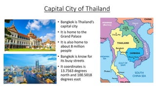 Capital City of Thailand
• Bangkok is Thailand’s
capital city
• It is home to the
Grand Palace
• It is also home to
about 8 million
people
• Bangkok is know for
its busy streets
• It coordinates is
13.7563 degrees
north and 100.5018
degrees east
 
