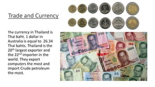 Trade and Currency
The currency in Thailand is
Thai baht. 1 dollar in
Australia is equal to 26.34
Thai bahts. Thailand is the
20th largest exporter and
the 22nd importer in the
world. They export
computers the most and
import Crude petroleum
the most.
 