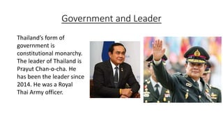Government and Leader
Thailand’s form of
government is
constitutional monarchy.
The leader of Thailand is
Prayut Chan-o-cha. He
has been the leader since
2014. He was a Royal
Thai Army officer.
 