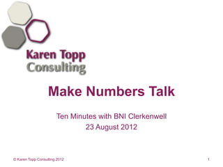 Make Numbers Talk
                       Ten Minutes with BNI Clerkenwell
                               23 August 2012



© Karen Topp Consulting 2012                              1
 