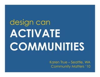 design can
ACTIVATE
COMMUNITIES
Karen True – Seattle, WA
Community Matters ‘10
 