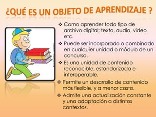  Como aprender todo tipo de
archivo digital; texto, audio, video
etc.
 Puede ser incorporado o combinado
en cualquier unidad o módulo de un
concurso.
 Es una unidad de contenido
reconocible, estandarizada e
interoperable.
 Permite un desarrollo de contenido
más flexible, y a menor costo.
 Admite una actualización constante
y una adaptación a distintos
contextos.
 