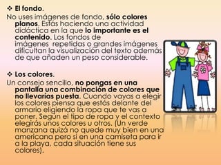  El fondo.
No uses imágenes de fondo, sólo colores
planos. Estás haciendo una actividad
didáctica en la que lo importante es el
contenido. Los fondos de
imágenes repetidas o grandes imágenes
dificultan la visualización del texto además
de que añaden un peso considerable.
 Los colores.
Un consejo sencillo, no pongas en una
pantalla una combinación de colores que
no llevarías puesta. Cuando vayas a elegir
los colores piensa que estás delante del
armario eligiendo la ropa que te vas a
poner. Según el tipo de ropa y el contexto
elegirás unos colores u otros. (Un verde
manzana quizá no quede muy bien en una
americana pero si en una camiseta para ir
a la playa, cada situación tiene sus
colores).
 
