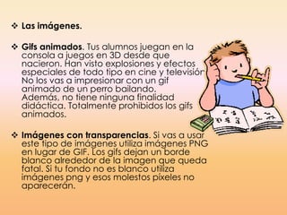  Las imágenes.
 Gifs animados. Tus alumnos juegan en la
consola a juegos en 3D desde que
nacieron. Han visto explosiones y efectos
especiales de todo tipo en cine y televisión.
No los vas a impresionar con un gif
animado de un perro bailando.
Además, no tiene ninguna finalidad
didáctica. Totalmente prohibidos los gifs
animados.
 Imágenes con transparencias. Si vas a usar
este tipo de imágenes utiliza imágenes PNG
en lugar de GIF. Los gifs dejan un borde
blanco alrededor de la imagen que queda
fatal. Si tu fondo no es blanco utiliza
imágenes png y esos molestos píxeles no
aparecerán.
 