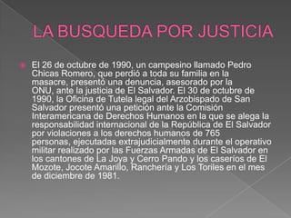 LA BUSQUEDA POR JUSTICIAEl 26 de octubre de 1990, un campesino llamado Pedro Chicas Romero, que perdió a toda su familia en la masacre, presentó una denuncia, asesorado por la ONU, ante la justicia de El Salvador. El 30 de octubre de 1990, la Oficina de Tutela legal del Arzobispado de San Salvador presentó una petición ante la Comisión Interamericana de Derechos Humanos en la que se alega la responsabilidad internacional de la República de El Salvador por violaciones a los derechos humanos de 765 personas, ejecutadas extrajudicialmente durante el operativo militar realizado por las Fuerzas Armadas de El Salvador en los cantones de La Joya y Cerro Pando y los caseríos de El Mozote, Jocote Amarillo, Ranchería y Los Toriles en el mes de diciembre de 1981.