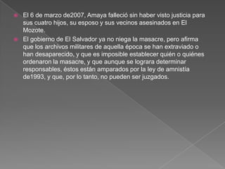 El 6 de marzo de2007, Amaya falleció sin haber visto justicia para sus cuatro hijos, su esposo y sus vecinos asesinados en El Mozote.El gobierno de El Salvador ya no niega la masacre, pero afirma que los archivos militares de aquella época se han extraviado o han desaparecido, y que es imposible establecer quién o quiénes ordenaron la masacre, y que aunque se lograra determinar responsables, éstos están amparados por la ley de amnistía de1993, y que, por lo tanto, no pueden ser juzgados.