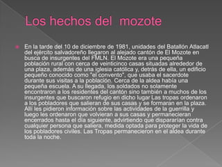 Los hechos del  mozoteEn la tarde del 10 de diciembre de 1981, unidades del Batallón Atlacatl del ejército salvadoreño llegaron al alejado cantón de El Mozote en busca de insurgentes del FMLN. El Mozote era una pequeña población rural con cerca de veinticinco casas situadas alrededor de una plaza, además de una iglesia católica y, detrás de ella, un edificio pequeño conocido como "el convento", que usaba el sacerdote durante sus visitas a la población. Cerca de la aldea había una pequeña escuela. A su llegada, los soldados no solamente encontraron a los residentes del cantón sino también a muchos de los insurgentes que buscaron refugio en dicho lugarLas tropas ordenaron a los pobladores que salieran de sus casas y se formaran en la plaza. Allí les pidieron información sobre las actividades de la guerrilla y luego les ordenaron que volvieran a sus casas y permanecieran encerrados hasta el día siguiente,advirtiendo que dispararían contra cualquier persona que saliera, medida optada para proteger la vida de los pobladores civiles. Las Tropas permanecieron en el aldea durante toda la noche.