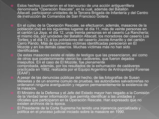 Estos hechos ocurrieron en el transcurso de una acción antiguerrillera denominada "Operación Rescate", en la cual, además del Batallón Atlacatl, participaron unidades de la Tercera Brigada de Infantería y del Centro de Instrucción de Comandos de San Francisco Gotera. En el curso de la Operación Rescate, se efectuaron, además, masacres de la población civil en los siguientes lugares: el día 11, más de veinte personas en el cantón La Joya; el día 12, unas treinta personas en el caserío La Ranchería; el mismo día, por unidades del Batallón Atlacatl, los moradores del caserío Los Toriles; y el día 13, a los pobladores del caserío Jocote Amarillo y del cantón Cerro Pando. Más de quinientas víctimas identificadas perecieron en El Mozote y en los demás caseríos. Muchas víctimas más no han sido identificadas.De estas masacres existe el relato de testigos que las presenciaron, así como de otros que posteriormente vieron los cadáveres, que fueron dejados insepultos. En el caso de El Mozote, fue plenamente comprobada, además, por los resultados de la exhumación de cadáveres practicada en 1992, realizada por el Equipo Argentino de Antropología Forense (EAAF)A pesar de las denuncias públicas del hecho, de las fotografías de SusanMeiselas y de un enorme cúmulo de pruebas, las autoridades salvadoreñas no ordenaron ninguna averiguación y negaron permanentemente la existencia de la masacre.El Ministro de la Defensa y el Jefe del Estado mayor han negado a la Comisión de la Verdad tener información que permita identificar a las unidades y oficiales que participaron en la Operación Rescate. Han expresado que no existen archivos de la época.El Presidente de la Corte Suprema ha tenido una injerencia parcializada y política en el proceso judicial iniciado sobre la masacre en 1990.