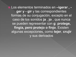 Los elementos terminados en –igerar , - ger y - gir y las correspondientes formas de su conjugación, excepto en el caso de los sonidos ja , jo , que nunca se pueden representar con g: protege, fingía, pero protejo o finjo. Existen algunas excepciones, como tejer, crujir y sus derivados