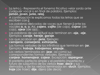 La letra j.- Representa el fonema fricativo velar sordo ante cualquier vocal o en final de palabra. Ejemplos: jamón, joven, junio, reloj.A continuación le explicamos todas las letras que se escriben con j:Las palabras derivadas de voces que tienen j ante las vocales a, o, u. Así, cajero, cajita (de caja), cojear (de cojo), ojear (de ojo).Las palabras de uso actual que terminan en -aje, -eje. Ejemplos: coraje, hereje, garaje.Las que acaban en -jería. Ejemplo: cerrajería, conserjería, extranjería.Las formas verbales de los infinitivos que terminan en -jar. Ejemplos: trabaje, trabajemos; empuje.Los verbos terminados en -jear, así como sus correspondientes formas verbales. Ejemplos: canjear, homenajear, cojear. Excepción: aspergear.El pretérito perfecto simple y el pretérito imperfecto y futuro de subjuntivo de los verbos traer, decir y sus derivados, y de los verbos terminados en -ducir. Ejemplos: traje (de traer); dije, dijera (de decir). 