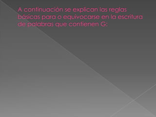 A continuación se explican las reglas básicas para o equivocarse en la escritura de palabras que contienen G: 