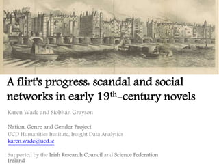 Karen Wade and Siobhán Grayson
Nation, Genre and Gender Project
UCD Humanities Institute, Insight Data Analytics
karen.wade@ucd.ie
Supported by the Irish Research Council and Science Federation
Ireland
A flirt's progress: scandal and social
networks in early 19th-century novels
 