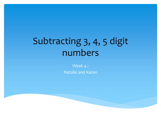 Subtracting 3, 4, 5 digit
numbers
Week 4 :
Natalie and Karen
 