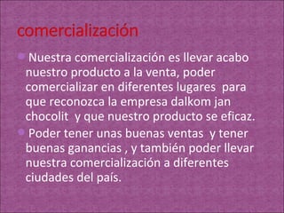 Nuestra comercialización es llevar acabo
 nuestro producto a la venta, poder
 comercializar en diferentes lugares para
 que reconozca la empresa dalkom jan
 chocolit y que nuestro producto se eficaz.
Poder tener unas buenas ventas y tener
 buenas ganancias , y también poder llevar
 nuestra comercialización a diferentes
 ciudades del país.
 