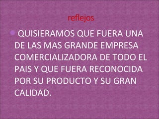 QUISIERAMOS QUE FUERA UNA
DE LAS MAS GRANDE EMPRESA
COMERCIALIZADORA DE TODO EL
PAIS Y QUE FUERA RECONOCIDA
POR SU PRODUCTO Y SU GRAN
CALIDAD.
 