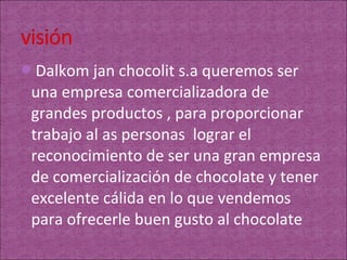 Dalkom jan chocolit s.a queremos ser
 una empresa comercializadora de
 grandes productos , para proporcionar
 trabajo al as personas lograr el
 reconocimiento de ser una gran empresa
 de comercialización de chocolate y tener
 excelente cálida en lo que vendemos
 para ofrecerle buen gusto al chocolate
 