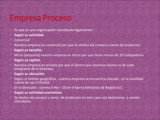  Ya que es una organización constituida legalmente :
 Según su actividad:
 Comercial
 Nuestra empresa es comercial por que se dedica ala compra y venta de productos
 Según su tamaño:
 Micro (pequeña) nuestra empresa es micro por que tiene menos de 10 trabajadores
 Según su capital:
 Nuestra empresa es privada por que el dinero que nosotros damos es de cada
    integrante de la empresa.
   Según su ubicación:
   Según el ámbito geográfico , nuestra empresa se encuentra ubicada , en la localidad
    cuarta de san Cristóbal
   En la dirección : carrera 9 No – 10 en el barrio bellavista de Bogotá D.C
   Según su actividad económica:
   Se dedica ala compra y venta de productos en este caso nos dedicamos a vender
    chocolates.
 