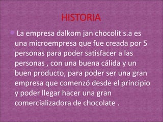 La empresa dalkom jan chocolit s.a es
 una microempresa que fue creada por 5
 personas para poder satisfacer a las
 personas , con una buena cálida y un
 buen producto, para poder ser una gran
 empresa que comenzó desde el principio
 y poder llegar hacer una gran
 comercializadora de chocolate .
 