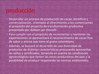  Desarrollar un proceso de producción de cacao, beneficio y
  comercialización, orientado al ofrecimiento a los comerciantes
  el propósito del proyecto de transformación productiva
  presentado por dalkom jan chocolit
 Para cumplir con el propósito de incrementar y mantener las
  exportaciones se aprovechará el reconocimiento de cacao fino
  de sabor y aroma que tiene el grano colombiano.
 Además, se buscará el desarrollo de una diversidad de
  productos de distintas características procurando aprovechar
  los sellos y certificados, teniendo en cuenta las condiciones
  agroecológicas que tienen las zonas productoras del país y la
  posibilidad de producir respetando las normas ambientales.
 