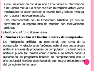  Tiene una conexión con el mundo físico dada a si interrelación
e influencia mutua. La experiencia en la realidad virtual viene
mediada por la experiencia en el mundo real y esta es influida
por lo queallí esexperimentado.
 Esta interconectada con la Producción Artística, ya que se
convierte en un espacio mas de creación con motivaciones
estéticas.
LaInteligenciaArtificial serefierea:
C . Simularel cerebro del hombre a través del computador
La inteligencia artificial es considerada una rama de la
computación y relaciona un fenómeno natural con una analogía
artificial a través de programas de computador. La inteligencia
artificial puede ser tomada como ciencia si se enfoca hacia la
elaboración de programas basados en comparaciones con la
eficienciasdel hombre, contribuyendo aun mayor entendimiento
del conocimiento humano.
 