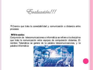 Ciencia que trata la conectabilidad y comunicación a distancia entre
procesos:
B:Telemática
Conjunción de telecomunicaciones e informática se refiere a la disciplina
que trata la comunicación entre equipos de computación distantes. El
nombre Telemática se genera de la palabra telecomunicaciones, y la
palabraInformática
 