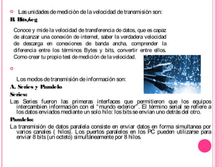  Lasunidadesdemedición delavelocidad detransmisión son:
B. Bits/seg

Losmodosdetransmisión deinformación son:
A. Series y Paralelo
Series:
Las Series fueron las primeras interfaces que permitieron que los equipos
intercambien información con el “mundo exterior”. El término serial se refiere a
losdatosenviadosmedianteun solo hilo: losbitsseenvían uno detrásdel otro.
Paralelo:
La transmisión de datos paralela consiste en enviar datos en forma simultanea por
varios canales ( hilos). Los puertos paralelos en los PC pueden utilizarse para
enviar 8 bits(un octeto) simultáneamentepor 8 hilos.
Conoce y mide la velocidad de transferencia de datos, que es capaz
de alcanzar una conexión de internet, saber la verdadera velocidad
de descarga en conexiones de banda ancha, comprender la
diferencia entre los términos Bytes y bits, convertir entre ellos.
Como crear tu propio test demedición delavelocidad.
 