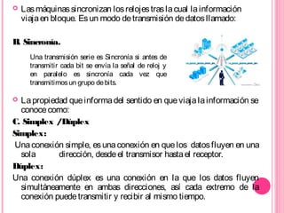  Lasmáquinassincronizan losrelojestraslacual lainformación
viajaen bloque. Esun modo detransmisión dedatosllamado:
B. Sincronía.
 Lapropiedad queinformadel sentido en queviajalainformación se
conocecomo:
C. Simplex /Dúplex
Simplex:
Unaconexión simple, esunaconexión en quelos datosfluyen en una
sola dirección, desdeel transmisor hastael receptor.
Dúplex:
Una conexión dúplex es una conexión en la que los datos fluyen
simultáneamente en ambas direcciones, así cada extremo de la
conexión puedetransmitir y recibir al mismo tiempo.
Una transmisión serie es Sincronía si antes de
transmitir cada bit se envía la señal de reloj y
en paralelo es sincronía cada vez que
transmitimosun grupo debits.
 